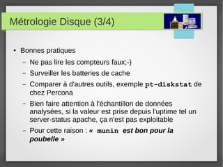 Métrologie Disque (3/4)
● Bonnes pratiques
– Ne pas lire les compteurs faux;-)
– Surveiller les batteries de cache
– Comparer à d'autres outils, exemple pt-diskstat de
chez Percona
– Bien faire attention à l'échantillon de données
analysées, si la valeur est prise depuis l'uptime tel un
server-status apache, ça n'est pas exploitable
– Pour cette raison : « munin est bon pour la 
poubelle »
 
