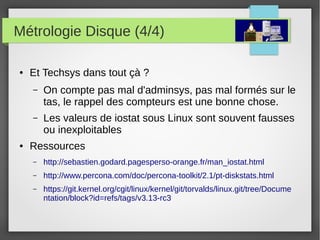 Métrologie Disque (4/4)
● Et Techsys dans tout çà ?
– On compte pas mal d'adminsys, pas mal formés sur le
tas, le rappel des compteurs est une bonne chose.
– Les valeurs de iostat sous Linux sont souvent fausses
ou inexploitables
● Ressources
– http://sebastien.godard.pagesperso-orange.fr/man_iostat.html
– http://www.percona.com/doc/percona-toolkit/2.1/pt-diskstats.html
– https://git.kernel.org/cgit/linux/kernel/git/torvalds/linux.git/tree/Docume
ntation/block?id=refs/tags/v3.13-rc3
 