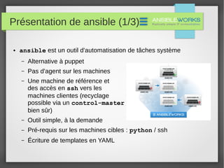Présentation de ansible (1/3)
● ansible est un outil d'automatisation de tâches système
– Alternative à puppet
– Pas d'agent sur les machines
– Une machine de référence et
des accès en ssh vers les
machines clientes (recyclage
possible via un control-master
bien sûr)
– Outil simple, à la demande
– Pré-requis sur les machines cibles : python / ssh
– Écriture de templates en YAML
 