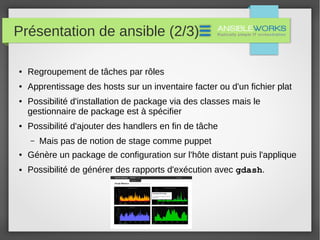 Présentation de ansible (2/3)
● Regroupement de tâches par rôles
● Apprentissage des hosts sur un inventaire facter ou d'un fichier plat
● Possibilité d'installation de package via des classes mais le
gestionnaire de package est à spécifier
● Possibilité d'ajouter des handlers en fin de tâche
– Mais pas de notion de stage comme puppet
● Génère un package de configuration sur l'hôte distant puis l'applique
● Possibilité de générer des rapports d'exécution avec gdash.
 