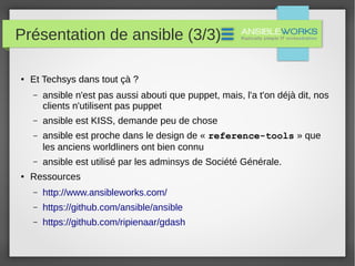 Présentation de ansible (3/3)
● Et Techsys dans tout çà ?
– ansible n'est pas aussi abouti que puppet, mais, l'a t'on déjà dit, nos
clients n'utilisent pas puppet
– ansible est KISS, demande peu de chose
– ansible est proche dans le design de « reference-tools » que
les anciens worldliners ont bien connu
– ansible est utilisé par les adminsys de Société Générale.
● Ressources
– http://www.ansibleworks.com/
– https://github.com/ansible/ansible
– https://github.com/ripienaar/gdash
 