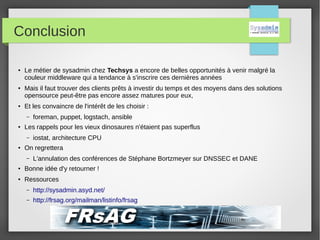 Conclusion
●
Le métier de sysadmin chez Techsys a encore de belles opportunités à venir malgré la
couleur middleware qui a tendance à s'inscrire ces dernières années
●
Mais il faut trouver des clients prêts à investir du temps et des moyens dans des solutions
opensource peut-être pas encore assez matures pour eux,
●
Et les convaincre de l'intérêt de les choisir :
– foreman, puppet, logstach, ansible
●
Les rappels pour les vieux dinosaures n'étaient pas superflus
– iostat, architecture CPU
●
On regrettera
– L'annulation des conférences de Stéphane Bortzmeyer sur DNSSEC et DANE
●
Bonne idée d'y retourner !
●
Ressources
– http://sysadmin.asyd.net/
– http://frsag.org/mailman/listinfo/frsag
 