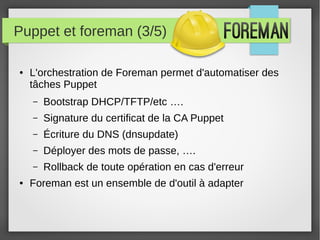 Puppet et foreman (3/5)
● L'orchestration de Foreman permet d'automatiser des
tâches Puppet
– Bootstrap DHCP/TFTP/etc ….
– Signature du certificat de la CA Puppet
– Écriture du DNS (dnsupdate)
– Déployer des mots de passe, ….
– Rollback de toute opération en cas d'erreur
● Foreman est un ensemble de d'outil à adapter
 