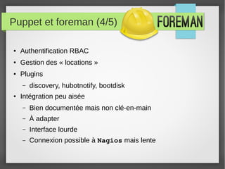 Puppet et foreman (4/5)
● Authentification RBAC
● Gestion des « locations »
● Plugins
– discovery, hubotnotify, bootdisk
● Intégration peu aisée
– Bien documentée mais non clé-en-main
– À adapter
– Interface lourde
– Connexion possible à Nagios mais lente
 
