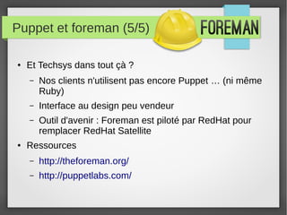 Puppet et foreman (5/5)
● Et Techsys dans tout çà ?
– Nos clients n'utilisent pas encore Puppet … (ni même
Ruby)
– Interface au design peu vendeur
– Outil d'avenir : Foreman est piloté par RedHat pour
remplacer RedHat Satellite
● Ressources
– http://theforeman.org/
– http://puppetlabs.com/
 