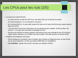 Les CPUs pour les nuls (2/5)
● La course aux performances
– Un Xeon permet un gain de 100 % sur une base SQL qui ne fait que du select
– En PostGreySQL9.1, on a une limite à 16 cœurs ;
– En PostGreySQL9.2, on peut aller jusqu'à 64 cœurs et le calcul est 63,8x plus rapide (pertes
liées aux locks)
– L'OS doit faire tourner les instructions sur les parties les plus rapides, le faire profiter des
caches => le noyau doit connaître la topologie du CPU
– Ne pas sous-estimer le réseau (gestion multi-queue) avec par exemple le bus PCI-Express
(carte réseau attachée à un socket) mais dont le gain n'est utile qu'avec un kernel récent
● Problème de dissipation thermique
– Plus la fréquence est élevée, plus il chauffe, plus il baisse sa fréquence pour ne pas fondre
(ex du repo DragonFly 1,9 GHz qui tombe à 800 MHz en compilation)
– Loi d'Amdhal : ajouter des cœurs n'est pas une solution miracle !
 