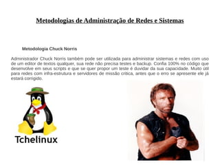Metodologias de Administração de Redes e Sistemas



     Metodologia Chuck Norris

Administrador Chuck Norris também pode ser utilizada para administrar sistemas e redes com uso
de um editor de textos qualquer, sua rede não precisa testes e backup. Confia 100% no código que
desenvolve em seus scripts e que se quer propor um teste é duvidar da sua capacidade. Muito útil
para redes com infra-estrutura e servidores de missão critica, antes que o erro se apresente ele já
estará corrigido.
 