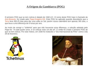 A Origem da Gambiarra (POG)


O primeiro POG que se tem notícia é datado de 1582 d.C. O nome deste POG hoje é chamado de
Ano Bissexto, foi criado pelo Papa Gregório XIII. Este POG foi aplicado quando descoberto que a
Terra leva 365,25 dias para dar uma volta no Sol, porém nosso calendário tem apenas 365 dias, o
que leva a uma diferença de 6 horas por ano.

Ao invés de corrigir o "sistema" para que não houvesse essa diferença, a solução adotada pelo
Papa foi: "A cada quatro anos, é só colocar mais um dia ali". E então foi criado o primeiro POG de
que se tem notícia. Por este motivo, em 1930 foi instituído o "Dia Internacional da POG" como o dia
29 de fevereiro.
 