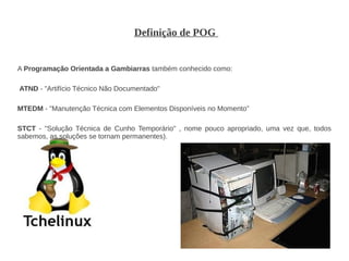Definição de POG


A Programação Orientada a Gambiarras também conhecido como:

ATND - "Artifício Técnico Não Documentado"

MTEDM - "Manutenção Técnica com Elementos Disponíveis no Momento"

STCT - "Solução Técnica de Cunho Temporário" , nome pouco apropriado, uma vez que, todos
sabemos, as soluções se tornam permanentes).
 