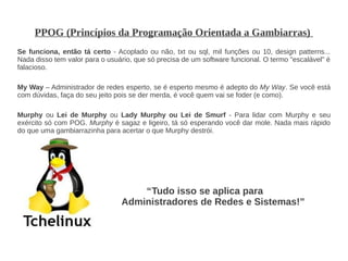 PPOG (Princípios da Programação Orientada a Gambiarras)
Se funciona, então tá certo - Acoplado ou não, txt ou sql, mil funções ou 10, design patterns...
Nada disso tem valor para o usuário, que só precisa de um software funcional. O termo "escalável" é
falacioso.

My Way – Administrador de redes esperto, se é esperto mesmo é adepto do My Way. Se você está
com dúvidas, faça do seu jeito pois se der merda, é você quem vai se foder (e como).

Murphy ou Lei de Murphy ou Lady Murphy ou Lei de Smurf - Para lidar com Murphy e seu
exército só com POG. Murphy é sagaz e ligeiro, tá só esperando você dar mole. Nada mais rápido
do que uma gambiarrazinha para acertar o que Murphy destrói.




                                    “Tudo isso se aplica para
                                Administradores de Redes e Sistemas!”
 