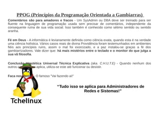 PPOG (Princípios da Programação Orientada a Gambiarras)
Comentários são para amadores e fracos - Um SysAdmin ou DBA deve ser treinado para ser
fluente na linguagem de programação usada sem precisar de comentários, independente da
consequente ruína de sua vida social. Isso também é conhecido como sétimo sentido ou sentido
aranha.

Fé em Deus - A informática é levianamente definida como ciência exata, quando esta é na verdade
uma ciência holística. Vários casos reais de divina Providência foram testemunhados em ambientes
fiéis aos princípios ruins, assim o mal foi exorcizado, e a paz instalou-se graças a fé dos
gambiarrizadores. Vale dizer que: há mais mistérios entre o teclado e o monitor do que julga a
sua vã filosofia.

Conclusão Hipotética Universal Técnica Explicativa (aka. C.H.U.T.E) - Quando nenhum dos
outros conceitos se aplica, utiliza-se este até funcionar ou desistir.

Faca nos dentes - O famoso "Vai fazendo ai!"


                                 “Tudo isso se aplica para Administradores de
                                               Redes e Sistemas!”
 