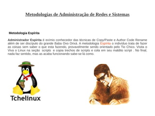 Metodologias de Administração de Redes e Sistemas


Metodologia Espírita

Administrador Espirita é exímio conhecedor das técnicas de Copy/Paste e Author Code Rename
além de ser discípulo do grande Baba Ovo Orixá. A metodologia Espírita o indivíduo trata de fazer
as coisas sem saber o que esta fazendo, provavelmente sendo orientado pelo Tio Chico. Visita o
Viva o Linux na seção scripts e copia trechos de scripts e cola em seu maldito script . No final,
nada faz sentido, mas as acaba funcionando sabe-se lá como.
 