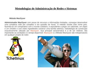Metodologias de Administração de Redes e Sistemas


     Método MacGyver

Administrador MacGyver com posse de recursos e informações limitadas, consegue desenvolver
uma complexa rede por completo e em questão de horas. O método recebe este nome pois,
fazendo-se um comparativo com o mundo cotidiano, é equivalente a pegar um sabonete, um clipes
e um chiclete e com estes ingredientes construir uma bomba atômica, metodologia de construção
exaustivamente utilizada por MacGyver. Sua principal característica é a de ser infalível, não
importando as condições e o tempo disponível. MacGyver e o Método MacGyver são indispensáveis
em qualquer projeto de reder.
 