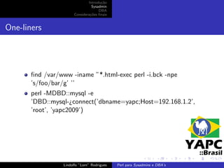 Introdu¸˜o
                                       ca
                                  Sysadmin
                                      DBA
                       Considera¸˜es ﬁnais
                                 co


One-liners




       ﬁnd /var/www -iname ”*.html-exec perl -i.bck -npe
       ’s/foo/bar/g’ ’’
       perl -MDBD::mysql -e
       ’DBD::mysql-¿connect(’dbname=yapc;Host=192.168.1.2’,
       ’root’, ’yapc2009’)




                 Lindolfo ”Lorn” Rodrigues   Perl para Sysadmins e DBA’s
 
