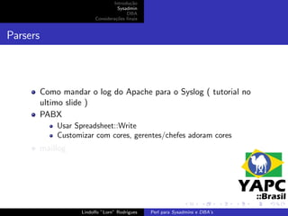 Introdu¸˜o
                                           ca
                                      Sysadmin
                                          DBA
                           Considera¸˜es ﬁnais
                                     co


Parsers



          Como mandar o log do Apache para o Syslog ( tutorial no
          ultimo slide )
          PABX
              Usar Spreadsheet::Write
              Customizar com cores, gerentes/chefes adoram cores
          maillog




                     Lindolfo ”Lorn” Rodrigues   Perl para Sysadmins e DBA’s
 
