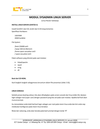 1
                              
 
                         MODUL SYSADMIN LINUX SERVER 
                                          (Linux Router Gateway) 

INSTALL LINUX SERVER (CENTOS 5) 

Install CentOS 5 dari CD, terdiri dari 6 CD (requirements): 
Spesifikasi Hardware: 

    1GB RAM 
    20GB harddisk 

File System: 

    /boot 256MB ext3 
    /swap 1GB (2x Memori) 
    /home space sesuaikan ext3 
    / space sesuaikan ext3 

Paket software yang diinstal pada saat instalasi 

    •   httpd/apache 
    •   squid 
    •   mrtg 
    •   dll 

 

Boot dari CD‐ROM; 

Ikuti langkah‐langkah sebagaimana tercantum dalam file presentasi (slide 2‐32); 

 

LINUX CONSOLE 

Setelah proses booting selesai, kita akan dihadapkan pada screen console dari linux (slide 33), lakukan 
login sebagai root (super user) dengan password yang kita set pada saat instalasi. Apabila berhasil akan 
muncul prompt. 

Itu menandakan anda telah berhasil login sebagai user root pada mesin linux anda dan kini anda siap 
melakukan konfigurasi pada mesin linux tersebut. 

Mulai dari sekarang, anda akan berada pada bash prompt dengan tanda “#” 

 

               WORKSHOP JARINGAN & SYSADMIN LINUX SERVER [12 Januari 2008]
    ICT Center Cianjur - Jl. Siliwangi No. 41 Tlp. 0263-261265 Cianjur - Email : training@ict-cianjur.org 
 