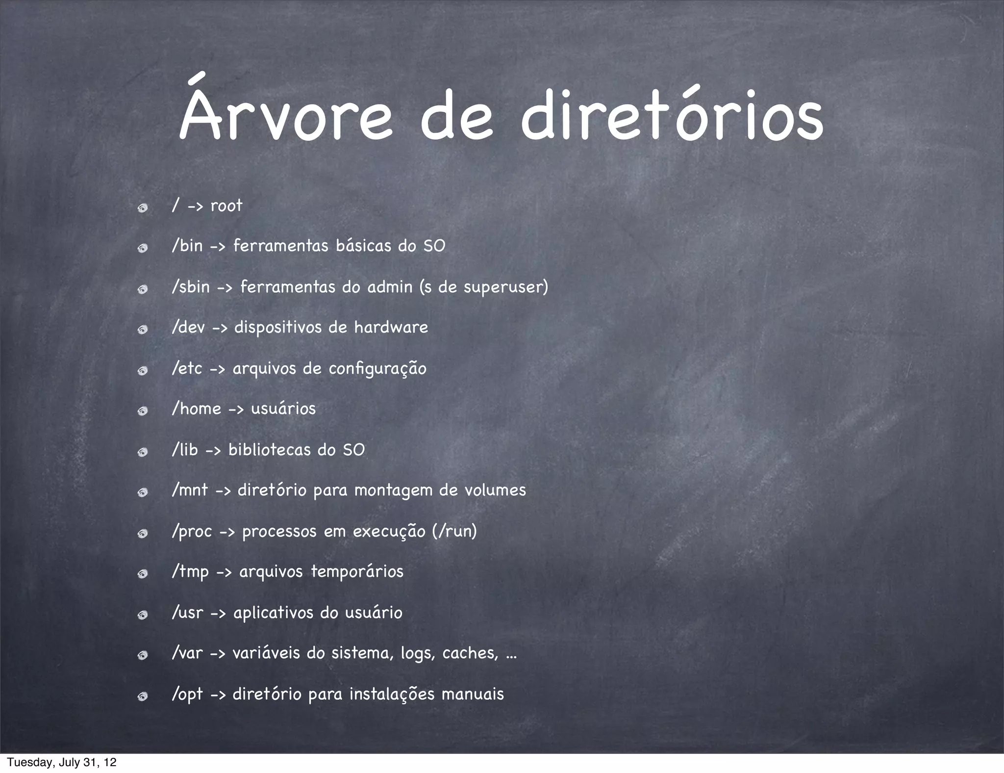 Árvore de diretórios
                       / -> root

                       /bin -> ferramentas básicas do SO

                       /sbin -> ferramentas do admin (s de superuser)

                       /dev -> dispositivos de hardware

                       /etc -> arquivos de conﬁguração

                       /home -> usuários

                       /lib -> bibliotecas do SO

                       /mnt -> diretório para montagem de volumes

                       /proc -> processos em execução (/run)

                       /tmp -> arquivos temporários

                       /usr -> aplicativos do usuário

                       /var -> variáveis do sistema, logs, caches, ...

                       /opt -> diretório para instalações manuais


Tuesday, July 31, 12
 