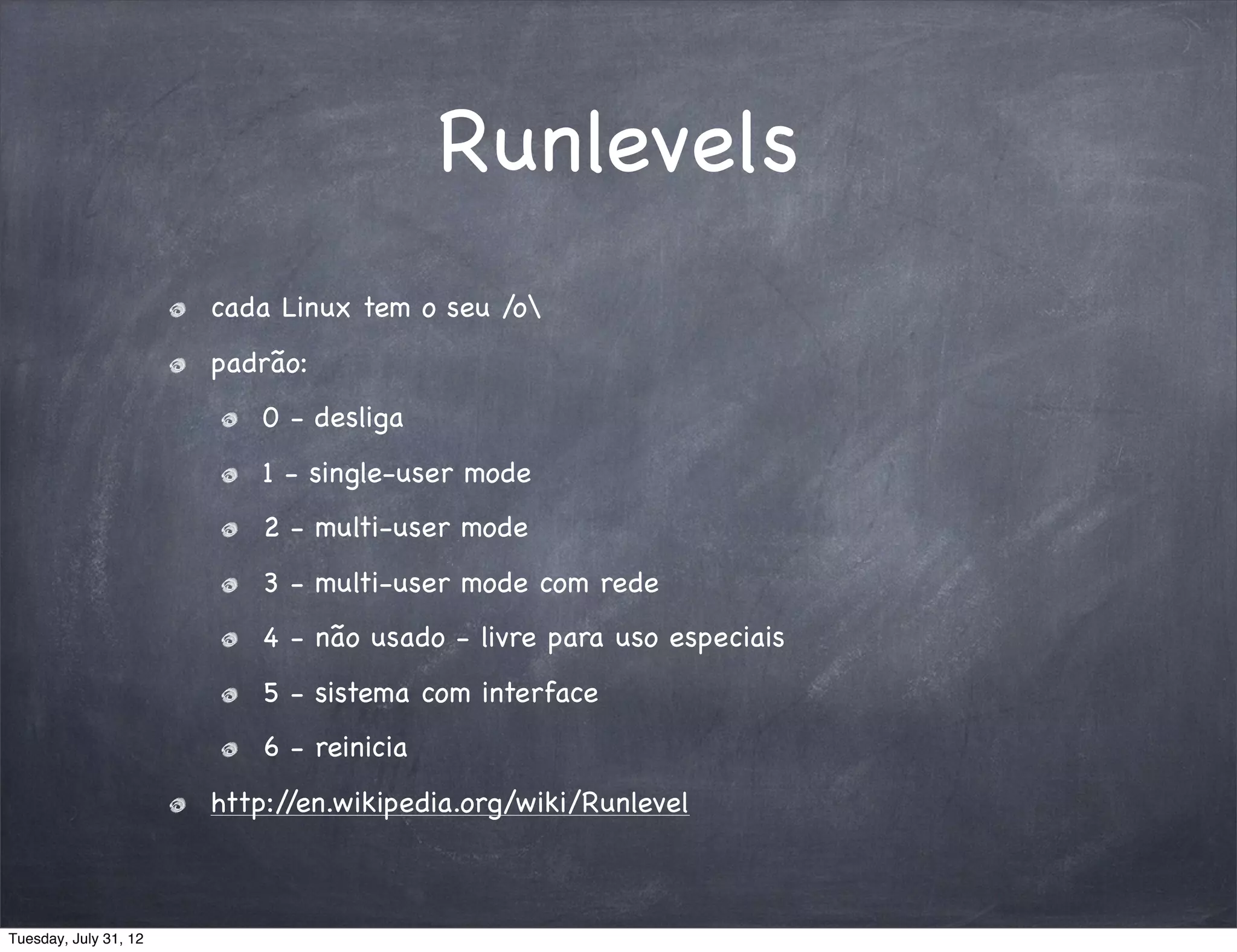Runlevels
                       cada Linux tem o seu /o
                       padrão:
                           0 - desliga
                           1 - single-user mode
                           2 - multi-user mode
                           3 - multi-user mode com rede
                           4 - não usado - livre para uso especiais
                           5 - sistema com interface
                           6 - reinicia
                       http://en.wikipedia.org/wiki/Runlevel



Tuesday, July 31, 12
 