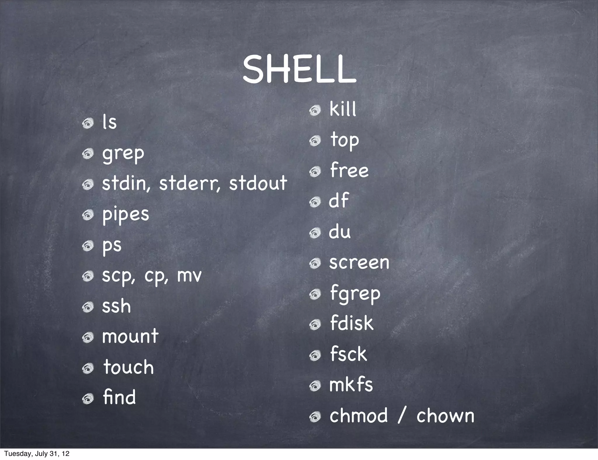 SHELL
                                               kill
                       ls
                                               top
                       grep
                                               free
                       stdin, stderr, stdout
                                               df
                       pipes
                                               du
                       ps
                                               screen
                       scp, cp, mv
                                               fgrep
                       ssh
                                               fdisk
                       mount
                                               fsck
                       touch
                                               mkfs
                       ﬁnd
                                               chmod / chown
Tuesday, July 31, 12
 