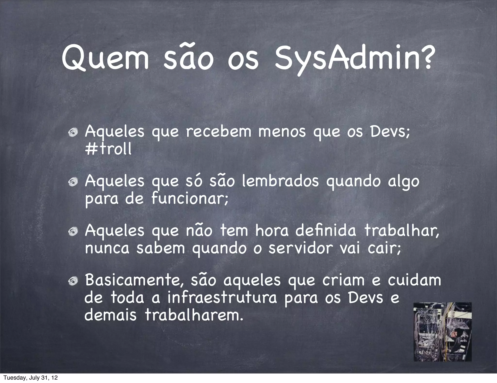 Quem são os SysAdmin?
                        Aqueles que recebem menos que os Devs;
                        #troll
                        Aqueles que só são lembrados quando algo
                        para de funcionar;
                        Aqueles que não tem hora deﬁnida trabalhar,
                        nunca sabem quando o servidor vai cair;
                        Basicamente, são aqueles que criam e cuidam
                        de toda a infraestrutura para os Devs e
                        demais trabalharem.


Tuesday, July 31, 12
 