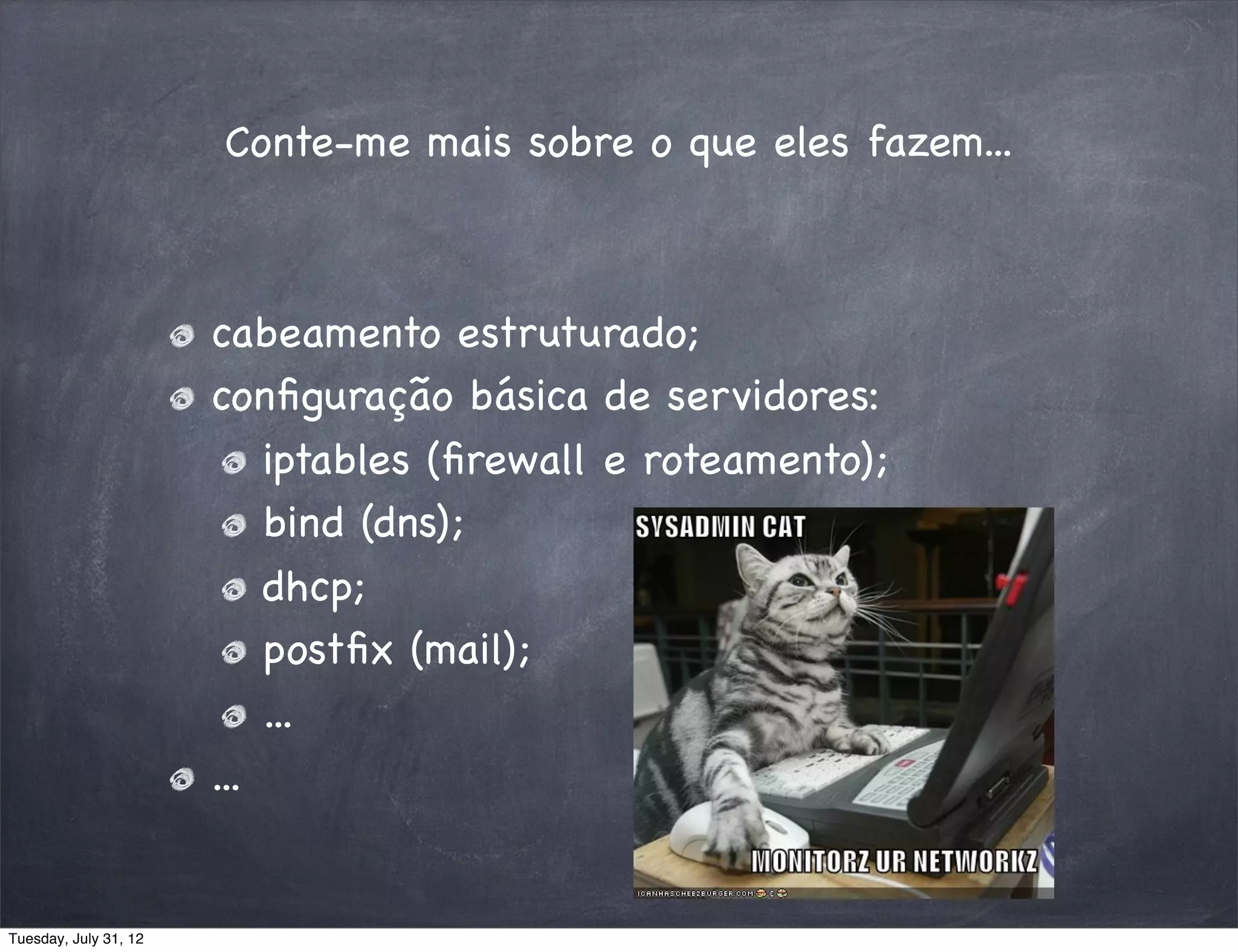 Conte-me mais sobre o que eles fazem...



                       cabeamento estruturado;
                       conﬁguração básica de servidores:
                           iptables (ﬁrewall e roteamento);
                           bind (dns);
                           dhcp;
                           postﬁx (mail);
                           ...
                       ...


Tuesday, July 31, 12
 
