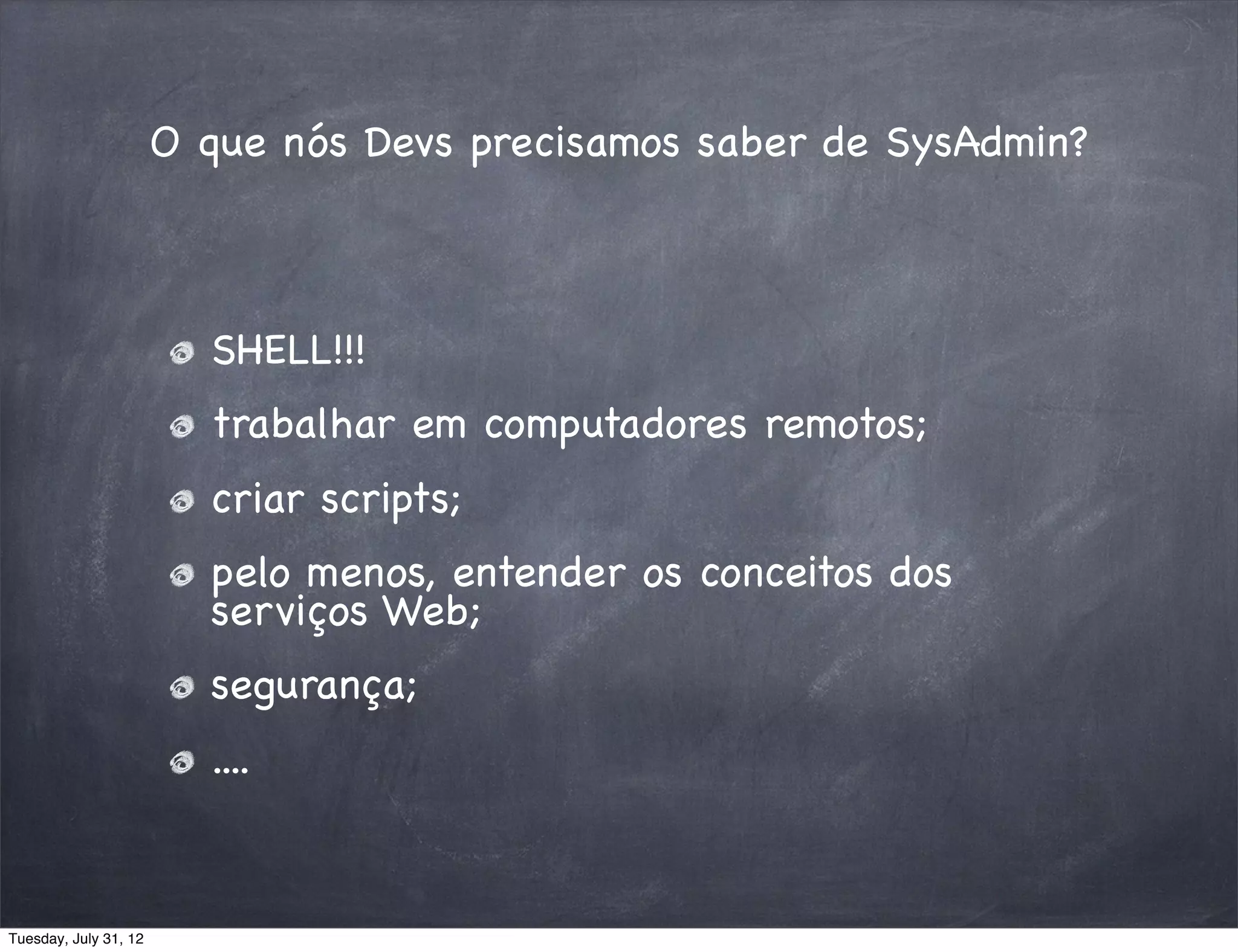 O que nós Devs precisamos saber de SysAdmin?



                         SHELL!!!
                         trabalhar em computadores remotos;
                         criar scripts;
                         pelo menos, entender os conceitos dos
                         serviços Web;
                         segurança;
                         ....


Tuesday, July 31, 12
 