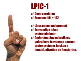 LPIC-1
✔ Geen vereisten
✔ Examens 101 + 102
✔ Linux commandoprompt
✔ Eenvoudige taken
  systeembeheer
✔ Ondersteuning gebruikers,
  gebruikers toevoegen aan een
  groter systeem, backup &
  herstel, uitzetten en herstarten.
 