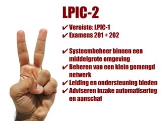 LPIC-2
✔ Vereiste: LPIC-1
✔ Examens 201 + 202
✔ Systeembeheer binnen een
  middelgrote omgeving
✔ Beheren van een klein gemengd
  netwerk
✔ Leiding en ondersteuning bieden
✔ Adviseren inzake automatisering
  en aanschaf
 
