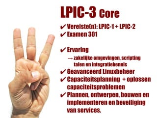 LPIC-3 Core
✔ Vereiste(n): LPIC-1 + LPIC-2
✔ Examen 301
✔ Ervaring
  → zakelijke omgevingen, scripting
    talen en integratiekennis
✔ Geavanceerd Linuxbeheer
✔ Capaciteitsplanning + oplossen
  capaciteitsproblemen
✔ Plannen, ontwerpen, bouwen en
  implementeren en beveiliging
  van services.
 
