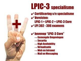 LPIC-3 specialisme
    ✔ Certificering v/e specialisme


+
    ✔ Vereisten:
      LPIC-1 + LPIC-2 + LPIC-3 Core
    ✔ LPI 302 - 306 examens
    ✔ bovenop “LPIC-3 Core”
      → Gemengde Omgevingen
      → Security
      → High Availability
      → Virtualisatie
      → Web en Intranet
      → Mail en Messaging
 