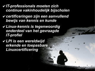 ✔ IT-professionals moeten zich
  continue vakinhoudelijk bijscholen
✔ certificeringen zijn een aanvullend
  bewijs van kennis en kunde
✔ Linux-kennis is tegenwoordig
  onderdeel van het gevraagde
  IT-profiel
✔ LPI is een wereldwijd
  erkende en toepasbare
  Linuxcertificering
 
