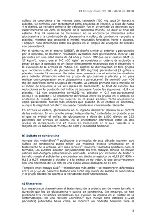 El Comprimido, Nº 18 - Abril de 2010


sulfato de condroitina a las mismas dosis, celecoxib (200 mg cada 24 horas) o
placebo. Se permitió usar paracetamol como analgesia de rescate, a dosis de hasta
4 g diarios. La variable primaria de valoración fue el porcentaje de pacientes que
experimentaron un 20% de mejoría en la subescala WOMAC de dolor al final del
estudio. Tras 24 semanas de tratamiento no se encontraron diferencias entre
glucosamina o la combinación de glucosamina y sulfato de condroitina respecto a
placebo, mientras que celecoxib sí mostró resultados favorables frente a placebo.
Tampoco hubo diferencias entre los grupos en el empleo de analgesia de rescate
con paracetamol.
Por el contrario, en el ensayo GUIDE7, de diseño similar al anterior y patrocinado
por la industria, se muestran resultados favorables para glucosamina. Incluye 318
pacientes con una edad media de 64 años y menor IMC que en el ensayo GAIT (>
27 kg/m2), puesto que el IMC >30 kg/m2 se considera un criterio de exclusión a
pesar de que la obesidad es un factor directamente relacionado con el desarrollo y
la evolución de la artrosis de rodilla. Los sujetos se distribuyeron en tres grupos
que recibieron sulfato de glucosamina (1.500 mg/día), paracetamol (3 g/día) y
placebo durante 24 semanas. Se debe tener presente que el estudio fue diseñado
para detectar diferencias entre los grupos de glucosamina y placebo y no para
realizar una comparación entre glucosamina y paracetamol. Se permitió usar 400
mg de ibuprofeno como analgesia de rescate. La variable primaria fue la mejoría en
el índice de Lequesne a los seis meses de tratamiento. Al final de estudio, las
reducciones en la puntación del índice de Lequesne fueron las siguientes: -1,9 con
placebo, -3,1 con glucosamina (p=0,032 vs. placebo) y -2,7 con paracetamol
(p=0,18 vs. placebo). Se encontraron diferencias entre los grupos en el empleo de
analgesia de rescate, que fue superior en el grupo placebo. Tanto glucosamina
como paracetamol fueron más eficaces que placebo en el control de síntomas,
aunque la magnitud del efecto no puede considerarse clínicamente relevante.
En artrosis de cadera, glucosamina no ha logrado demostrar eficacia en el control
de los síntomas. En un reciente ensayo independiente,8 controlado con placebo y en
el que se evaluó el sulfato de glucosamina a dosis de 1.500 diarios en 222
pacientes con artrosis de cadera, no se encontraron diferencias entre los dos
grupos de comparación tras 24 meses de tratamiento en lo que respecta a la
mejoría en las subescalas WOMAC de dolor y capacidad funcional.


b) Sulfato de condroitina
Aunque dos metanálisis9,10 publicados a principios de esta década sugieren que
sulfato de condroitina puede tener una modesta eficacia sintomática en el
tratamiento de la artrosis, otro más reciente11 muestra resultados negativos para el
fármaco. Los autores analizan conjuntamente los tres ensayos clínicos de mayor
calidad metodológica (aleatorización adecuada, análisis por intención de tratar y
tamaño muestral suficiente) y encuentran un efecto analgésico de -0,03 (IC 95% -
0,13 a 0,07) respecto a placebo o a la actitud de no tratar, lo que se corresponde
con una diferencia de 0,6 mm en una escala visual analógica de 10 cm.
Tampoco en el ensayo GAIT6 —mencionado más arriba— se encontraron diferencias
entre el grupo de pacientes tratado con 1.200 mg diarios de sulfato de condroitina
y el grupo placebo en cuanto a la variable de dolor seleccionada.


c) Diacereína
Los ensayos con diacereína en el tratamiento de la artrosis son de menor tamaño y
duración que los de glucosamina y sulfato de condroitina. Sin embargo, se han
publicado tres revisiones sistemáticas que evalúan su eficacia en el control de la
sintomatología. En una revisión Cochrane,12 que incluyó siete estudios (1.228
pacientes) publicados hasta 2004, se encontró un modesto beneficio para el


                                                                                  3
 