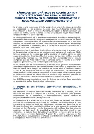 El Comprimido, Nº 18 - Abril de 2010


  FÁRMACOS SINTOMÁTICOS DE ACCIÓN LENTA Y
   ADMINISTRACIÓN ORAL PARA LA ARTROSIS:
 DUDOSA EFICACIA EN EL CONTROL SINTOMÁTICO Y
     NULA ACTIVIDAD CONDROPROTECTORA

La artrosis es una enfermedad articular progresiva y una de las causas principales
de incapacidad en las personas mayores. Sus manifestaciones clínicas más
frecuentes son el dolor, la limitación funcional, la rigidez y el derrame articular. Las
artrosis de rodilla, cadera y manos son las que producen mayor discapacidad y
empeoramiento de la calidad de vida.
El abordaje terapéutico de la enfermedad comprende medidas no farmacológicas,
tratamiento farmacológico y cirugía de reemplazo de la articulación en los casos
más graves. En cualquier caso, los objetivos del tratamiento deben ser la educación
sanitaria del paciente para un mejor conocimiento de su enfermedad, el alivio del
dolor, la mejoría de la función articular y el retraso de la progresión de la artrosis y
del daño estructural consiguiente.1
El paracetamol es el analgésico de elección en el tratamiento de la artrosis;1 pero
en los pacientes en los que no es efectivo, puede valorarse el empleo de AINE,
teniendo presentes los riesgos que podría ocasionar el empleo crónico de este
grupo farmacológico. Entre los AINE, el de elección por su mejor perfil de seguridad
es ibuprofeno, mientras que los COXIB no han demostrado mayor eficacia
analgésica que los AINE tradicionales ni ventajas claras en cuanto a su menor
capacidad gastrolesiva, pero sí más riesgos cardiovasculares.2
En los últimos años se ha incrementado el empleo de un grupo de medicamentos
autorizados específicamente para el tratamiento de la artrosis y disponibles en el
mercado desde hace tiempo: los fármacos de acción lenta o también llamados
SYSADOA (por symtomatic slow action drugs for osteoarthritis). Se denominan de
acción lenta en contraposición a los analgésicos tradicionales —cuyo inicio de acción
es inmediato— porque su efecto clínico se produce varias semanas después de
iniciar el tratamiento y se mantiene temporalmente después de retirarlo.3
Los SYSADOA orales financiados a cargo del Sistema Nacional de Salud son sulfato
de glucosamina, sulfato de condroitina y diacereína.


1. EFICACIA       DE   LOS   SYSADOA:       ¿SINTOMÁTICA,        ESTRUCTURAL...       O
NINGUNA?
Los SYSADOA      se emplean como tratamiento sintomático de la artrosis, para la
reducción del    dolor y la mejoría de la función, y se postulan como posibles
modificadores     de la enfermedad, o condroprotectores, porque retrasan la
progresión del   deterioro del cartílago articular.
La glucosamina y el sulfato de condroitina son sustancias naturales que forman
parte de los componentes estructurales del cartílago y del líquido sinovial y cuyo
mecanismo de acción no está bien identificado, mientras que diacereína es un
fármaco de síntesis con capacidad inhibidora de la interleuquina-1, sustancia que
participa en la inflamación y en la degradación del cartílago. Los dos primeros
presentan un buen perfil de seguridad y son bien tolerados, mientras que
diacereína —al tratarse de un derivado antraquinónico— a menudo provoca diarrea
y otros efectos adversos digestivos.3 A pesar de la relativa seguridad de los
SYSADOA, lo que se cuestiona es su eficacia en el tratamiento sintomático de la OA
y su capacidad modificadora de la enfermedad.




                                                                                      1
 