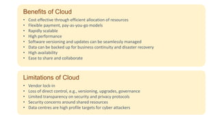 Benefits of Cloud
• Cost effective through efficient allocation of resources
• Flexible payment, pay-as-you-go models
• Rapidly scalable
• High performance
• Software versioning and updates can be seamlessly managed
• Data can be backed up for business continuity and disaster recovery
• High availability
• Ease to share and collaborate
Limitations of Cloud
• Vendor lock-in
• Loss of direct control, e.g., versioning, upgrades, governance
• Limited transparency on security and privacy protocols
• Security concerns around shared resources
• Data centres are high profile targets for cyber attackers
 