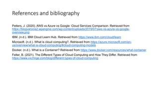 References and bibliography
Petters, J. (2020). AWS vs Azure vs Google: Cloud Services Comparison. Retrieved from
https://blogvaronis2.wpengine.com/wp-content/uploads/2019/07/aws-vs-azure-vs-google-
overview.png
IBM. (n.d.). IBM Cloud Learn Hub. Retrieved from https://www.ibm.com/cloud/learn
Microsoft. (n.d.). What is cloud computing?. Retrieved from https://azure.microsoft.com/en-
us/overview/what-is-cloud-computing/#cloud-computing-models
Docker. (n.d.). What is a Container? Retrieved from https://www.docker.com/resources/what-container
Felter, B. (2021). The Different Types of Cloud Computing and How They Differ. Retrieved from
https://www.vxchnge.com/blog/different-types-of-cloud-computing
 