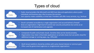 Types of cloud
Community
Public
Private
Hybrid
• Public cloud providers like Microsoft and AWS host data and applications where public
individuals and business pay a fee to access the services
• Vast capacity makes scalability a trivial task. Providers will offer many services, e.g., backups
• Cloud is privately accessible by a single organisation and secured behind a firewall
• Gives an organisation a high level of control over security and policies but comes at an
increased cost of maintenance and upgrades
• Composed of public and private clouds. Sensitive data can be stored privately.
• Organisation may retain critical data applications on private cloud, but use public cloud for
additional storage or running apps, e.g., Office365
• Multi-tenant platform shared by entities with some shared interest or common goal.
• Often used by government agencies or conglomerate organisations
 