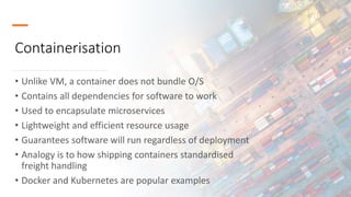 Containerisation
• Unlike VM, a container does not bundle O/S
• Contains all dependencies for software to work
• Used to encapsulate microservices
• Lightweight and efficient resource usage
• Guarantees software will run regardless of deployment
• Analogy is to how shipping containers standardised
freight handling
• Docker and Kubernetes are popular examples
 