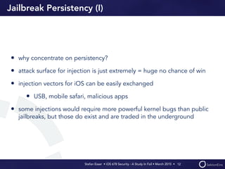 Stefan Esser • iOS 678 Security - A Study In Fail • March 2015 • 
Jailbreak Persistency (I)
• why concentrate on persistency?
• attack surface for injection is just extremely = huge no chance of win
• injection vectors for iOS can be easily exchanged
• USB, mobile safari, malicious apps
• some injections would require more powerful kernel bugs than public
jailbreaks, but those do exist and are traded in the underground
12
 
