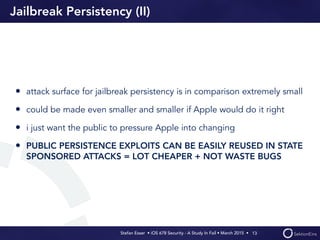 Stefan Esser • iOS 678 Security - A Study In Fail • March 2015 • 
Jailbreak Persistency (II)
• attack surface for jailbreak persistency is in comparison extremely small
• could be made even smaller and smaller if Apple would do it right
• i just want the public to pressure Apple into changing
• PUBLIC PERSISTENCE EXPLOITS CAN BE EASILY REUSED IN STATE
SPONSORED ATTACKS = LOT CHEAPER + NOT WASTE BUGS
13
 