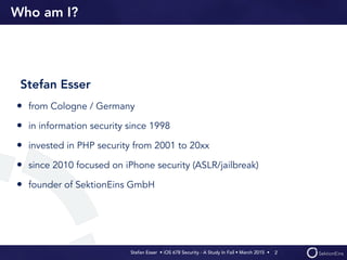 Stefan Esser • iOS 678 Security - A Study In Fail • March 2015 • 
Who am I?
Stefan Esser
• from Cologne / Germany
• in information security since 1998
• invested in PHP security from 2001 to 20xx
• since 2010 focused on iPhone security (ASLR/jailbreak)
• founder of SektionEins GmbH
2
 