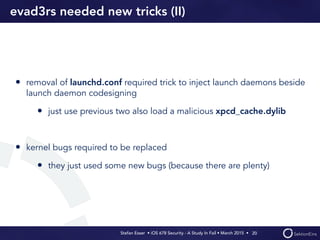Stefan Esser • iOS 678 Security - A Study In Fail • March 2015 • 
evad3rs needed new tricks (II)
• removal of launchd.conf required trick to inject launch daemons beside
launch daemon codesigning
• just use previous two also load a malicious xpcd_cache.dylib
• kernel bugs required to be replaced
• they just used some new bugs (because there are plenty)
20
 