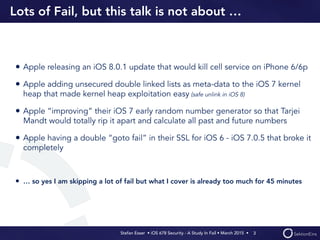 Stefan Esser • iOS 678 Security - A Study In Fail • March 2015 • 
Lots of Fail, but this talk is not about …
• Apple releasing an iOS 8.0.1 update that would kill cell service on iPhone 6/6p
• Apple adding unsecured double linked lists as meta-data to the iOS 7 kernel
heap that made kernel heap exploitation easy (safe unlink in iOS 8)
• Apple “improving” their iOS 7 early random number generator so that Tarjei
Mandt would totally rip it apart and calculate all past and future numbers
• Apple having a double “goto fail” in their SSL for iOS 6 - iOS 7.0.5 that broke it
completely
• … so yes I am skipping a lot of fail but what I cover is already too much for 45 minutes
3
 