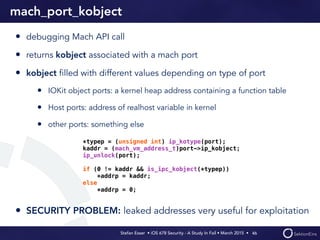 Stefan Esser • iOS 678 Security - A Study In Fail • March 2015 • 
mach_port_kobject
• debugging Mach API call
• returns kobject associated with a mach port
• kobject ﬁlled with different values depending on type of port
• IOKit object ports: a kernel heap address containing a function table
• Host ports: address of realhost variable in kernel
• other ports: something else
• SECURITY PROBLEM: leaked addresses very useful for exploitation
46
*typep = (unsigned int) ip_kotype(port);
kaddr = (mach_vm_address_t)port->ip_kobject;
ip_unlock(port);
if (0 != kaddr && is_ipc_kobject(*typep))
*addrp = kaddr;
else
*addrp = 0;
 