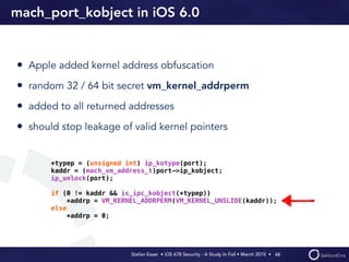 Stefan Esser • iOS 678 Security - A Study In Fail • March 2015 • 
mach_port_kobject in iOS 6.0
• Apple added kernel address obfuscation
• random 32 / 64 bit secret vm_kernel_addrperm
• added to all returned addresses
• should stop leakage of valid kernel pointers
48
*typep = (unsigned int) ip_kotype(port);
kaddr = (mach_vm_address_t)port->ip_kobject;
ip_unlock(port);
if (0 != kaddr && is_ipc_kobject(*typep))
*addrp = VM_KERNEL_ADDRPERM(VM_KERNEL_UNSLIDE(kaddr));
else
*addrp = 0;
 
