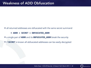 Stefan Esser • iOS 678 Security - A Study In Fail • March 2015 • 
Weakness of ADD Obfuscation
• all returned addresses are obfuscated with the same secret summand
• ADDR + SECRET = OBFUSCATED_ADDR
• a single pair of ADDR and its OBFUSCATED_ADDR break the security
• if SECRET is known all obfuscated addresses can be easily decrypted
49
 