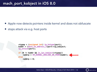 Stefan Esser • iOS 678 Security - A Study In Fail • March 2015 • 
mach_port_kobject in iOS 8.0
• Apple now detects pointers inside kernel and does not obfuscate
• stops attack via e.g. host ports
52
*typep = (unsigned int) ip_kotype(port);
kaddr = (mach_vm_address_t)port->ip_kobject;
ip_unlock(port);
if (0 != kaddr && is_ipc_kobject(*typep))
*addrp = VM_KERNEL_UNSLIDE_OR_PERM(kaddr);
else
*addrp = 0;
 