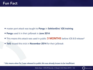 Stefan Esser • iOS 678 Security - A Study In Fail • March 2015 • 
Fun Fact
• master port attack was taught to Pangu in SektionEins’ iOS training
• Pangu used it in their jailbreak in June 2014
• This means this attack was used in public 3 MONTHS before iOS 8.0 release*
• TaiG reused this trick in November 2014 for their jailbreak
54
* this means when ﬁx 2 was released to public this was already known to be insufﬁcient
 