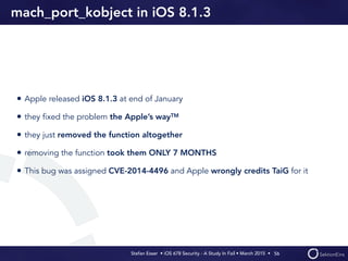 Stefan Esser • iOS 678 Security - A Study In Fail • March 2015 • 
mach_port_kobject in iOS 8.1.3
• Apple released iOS 8.1.3 at end of January
• they ﬁxed the problem the Apple’s wayTM
• they just removed the function altogether
• removing the function took them ONLY 7 MONTHS
• This bug was assigned CVE-2014-4496 and Apple wrongly credits TaiG for it
56
 