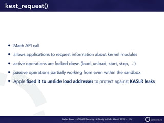 Stefan Esser • iOS 678 Security - A Study In Fail • March 2015 • 
kext_request()
• Mach API call
• allows applications to request information about kernel modules
• active operations are locked down (load, unload, start, stop, …)
• passive operations partially working from even within the sandbox
• Apple ﬁxed it to unslide load addresses to protect against KASLR leaks
58
 