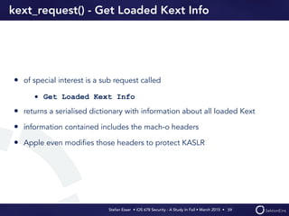Stefan Esser • iOS 678 Security - A Study In Fail • March 2015 • 
kext_request() - Get Loaded Kext Info
• of special interest is a sub request called
• Get Loaded Kext Info
• returns a serialised dictionary with information about all loaded Kext
• information contained includes the mach-o headers
• Apple even modiﬁes those headers to protect KASLR
59
 